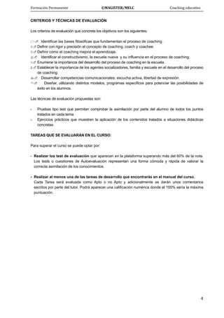 Formación Permanente                                        ©MAGISTER/MELC                                           Coaching educativo 
 
  4
CRITERIOS Y TÉCNICAS DE EVALUACIÓN
Los criterios de evaluación que concreta los objetivos son los siguientes:
Identificar las bases filosóficas que fundamentan el proceso de coaching.
Definir con rigor y precisión el concepto de coaching, coach y coachee.
Definir cómo el coaching mejora el aprendizaje.
Identificar el constructivismo, la escuela nueva y su influencia en el proceso de coaching.
Enumerar la importancia del desarrollo del proceso de coaching en la escuela.
Establecer la importancia de los agentes socializadores, familia y escuela en el desarrollo del proceso
de coaching.
Desarrollar competencias comunicacionales: escucha activa, libertad de expresión.
Diseñar, utilizando distintos modelos, programas específicos para potenciar las posibilidades de
éxito en los alumnos.
Las técnicas de evaluación propuestas son:
- Pruebas tipo test que permitan comprobar la asimilación por parte del alumno de todos los puntos
tratados en cada tema.
- Ejercicios prácticos que muestren la aplicación de los contenidos tratados a situaciones didácticas
concretas.
TAREAS QUE SE EVALUARÁN EN EL CURSO:
Para superar el curso se puede optar por:
- Realizar los test de evaluación que aparecen en la plataforma superando más del 60% de la nota.
Los tests o cuestiones de Autoevaluación representan una forma cómoda y rápida de valorar la
correcta asimilación de los conocimientos.
- Realizar al menos una de las tareas de desarrollo que encontrarás en el manual del curso.
Cada Tarea será evaluada como Apto o no Apto y adicionalmente se darán unos comentarios
escritos por parte del tutor. Podrá aparecer una calificación numérica donde el 100% sería la máxima
puntuación.
 