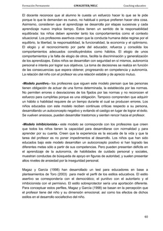 Formación Permanente                                        ©MAGISTER/MELC                                           Coaching educativo 
 
  40
El docente reconoce que al alumno le cuesta un esfuerzo hacer lo que se le pide
porque lo que le demandan es nuevo, no habitual o porque prefieren hacer otra cosa.
Asimismo, consideran que el aprendizaje se desarrolla por etapas sucesivas y cada
aprendizaje nuevo implica tiempo. Éstos tienen un sentido de la responsabilidad
equilibrada: los niños deben aprender tanto los comportamientos como el contexto
situacional. Los profesores asertivos creen que la conducta humana debe regirse por el
equilibrio, la libertad, la responsabilidad, la funcionalidad, la economía y el optimismo.
El elogio y el reconocimiento por parte del educador, refuerza y consolida los
comportamientos adecuados constituyéndolos como hábitos. El elogio de unos
comportamientos y la falta de elogio de otros, facilita la discriminación y generalización
de los aprendizajes. Estos niños se desarrollan con seguridad en sí mismos, autonomía
personal e interés por lograr sus objetivos. La toma de decisiones se realiza en función
de las consecuencias que espera obtener, progresando en competencia y autonomía.
La relación del niño con el profesor es una relación estable y de aprecio mutuo.
-Modelo punitivo.- los profesores que siguen este modelo piensan que las personas
tienen obligación de actuar de una forma determinada, la establecida por las normas.
No permiten errores o desviaciones de los fijados por las normas y no reconocen el
esfuerzo para cumplirlas porque es una obligación. Tampoco comprenden que adquirir
un hábito o habilidad requiere de un tiempo durante el cual se producen errores. Los
niños educados con este modelo reciben continuas críticas respecto a su persona,
desarrollando un autoconcepto negativo y evitando el castigo en lugar de lograr el éxito.
Se vuelven ansiosos, pueden desarrollar trastornos y sienten rencor hacia el profesor.
-Modelo inhibicionista.- este modelo se corresponde con los profesores que creen
que todos los niños tienen la capacidad para desarrollarse con normalidad y para
aprender por su cuenta. Creen que la experiencia es la escuela de la vida y que la
tarea del profesor es no poner impedimentos al desarrollo. Los niños que han sido
educados bajo este modelo desarrollan un autoconcepto positivo si han logrado las
diferentes metas sólo a partir de sus competencias. Pero pueden presentan déficits en
el aprendizaje de la autonomía, de habilidades de cuidado personal y sociales,
muestran conductas de búsqueda de apoyo en figuras de autoridad, y suelen presentar
altos niveles de ansiedad por la inseguridad personal.
Magaz y García (1998) han desarrollado un test para educadores en base a
planteamientos de Toro (2003) para medir el perfil de los estilos educativos. El estilo
asertivo se correspondería con el democrático; el punitivo con el autoritario y el
inhibicionista con el permisivo. El estilo sobreprotector sería una aportación diferente.
Para conceptuar estos perfiles, Magaz y García (1998) se basan en la percepción que
el profesor tiene del niño y su dimensión emocional, así como los efectos de dichos
estilos en el desarrollo sociafectivo del niño.
 