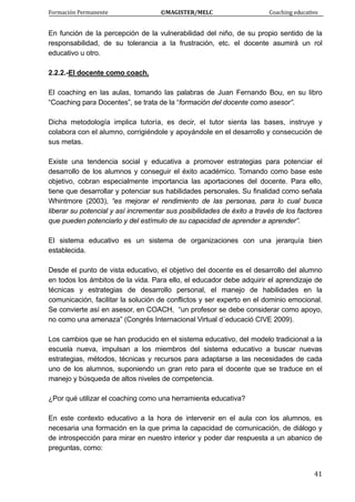 Formación Permanente                                        ©MAGISTER/MELC                                           Coaching educativo 
 
  41
En función de la percepción de la vulnerabilidad del niño, de su propio sentido de la
responsabilidad, de su tolerancia a la frustración, etc. el docente asumirá un rol
educativo u otro.
2.2.2.-El docente como coach.
El coaching en las aulas, tomando las palabras de Juan Fernando Bou, en su libro
“Coaching para Docentes”, se trata de la “formación del docente como asesor”.
Dicha metodología implica tutoría, es decir, el tutor sienta las bases, instruye y
colabora con el alumno, corrigiéndole y apoyándole en el desarrollo y consecución de
sus metas.
Existe una tendencia social y educativa a promover estrategias para potenciar el
desarrollo de los alumnos y conseguir el éxito académico. Tomando como base este
objetivo, cobran especialmente importancia las aportaciones del docente. Para ello,
tiene que desarrollar y potenciar sus habilidades personales. Su finalidad como señala
Whintmore (2003), “es mejorar el rendimiento de las personas, para lo cual busca
liberar su potencial y así incrementar sus posibilidades de éxito a través de los factores
que pueden potenciarlo y del estímulo de su capacidad de aprender a aprender”.
El sistema educativo es un sistema de organizaciones con una jerarquía bien
establecida.
Desde el punto de vista educativo, el objetivo del docente es el desarrollo del alumno
en todos los ámbitos de la vida. Para ello, el educador debe adquirir el aprendizaje de
técnicas y estrategias de desarrollo personal, el manejo de habilidades en la
comunicación, facilitar la solución de conflictos y ser experto en el dominio emocional.
Se convierte así en asesor, en COACH, “un profesor se debe considerar como apoyo,
no como una amenaza” (Congrés Internacional Virtual d´educació CIVE 2009).
Los cambios que se han producido en el sistema educativo, del modelo tradicional a la
escuela nueva, impulsan a los miembros del sistema educativo a buscar nuevas
estrategias, métodos, técnicas y recursos para adaptarse a las necesidades de cada
uno de los alumnos, suponiendo un gran reto para el docente que se traduce en el
manejo y búsqueda de altos niveles de competencia.
¿Por qué utilizar el coaching como una herramienta educativa?
En este contexto educativo a la hora de intervenir en el aula con los alumnos, es
necesaria una formación en la que prima la capacidad de comunicación, de diálogo y
de introspección para mirar en nuestro interior y poder dar respuesta a un abanico de
preguntas, como:
 