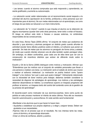 Formación Permanente                                        ©MAGISTER/MELC                                           Coaching educativo 
 
  44
- Las tareas: cuando el alumno comprueba que está mejorando y aprendiendo, se
siente gratificado y aumenta su autoconcepto.
- La valoración social: están relacionadas con el reconocimiento social respecto a la
actividad del alumno (aprobación de la familia, profesores y otras personas que son
importantes para el alumno). No son metas relacionadas con el aprendizaje y se corre
el riesgo de que éstos se reduzcan a un mero instrumento.
- La valoración de "sí mismo": cuando lo que impulsa al alumno es la obtención de
alguna recompensa (quedar bien ante otras personas, tener éxito o evitar el fracaso).
El riesgo es atribuir este éxito o fracaso a causas externas, no sintiéndose
responsables de las consecuencias.
En esta línea, Alonso Tapia (2005) afirma: “el conjunto de metas que acabamos de
describir y que alumnos y alumnas persiguen en distinto grado cuando afrontan la
actividad escolar tiene efectos positivos sobre el interés y el esfuerzo que ponen en
aprender. Se trata de metas que los alumnos no persiguen de forma única y aislada,
de modo que cuando intentan alcanzar una de ellas también suelen perseguir otras.
Sin embargo, no deben confundirse, pues cada una de ellas tiene que ver con la
consecución de incentivos distintos que actúan de diferente modo sobre la
motivación".
Escaño y Gil de la Serna (2006) distinguen entre motivos y motivación. Afirman que
"Entendemos que los motivos son el conjunto de variables personales que llevan a
una persona a realizar una tarea. La motivación sería el estado de ánimo que mueve
a realizar el esfuerzo intelectual. La motivación se podría traducir como "quiero
trabajar" y los motivos "por qué o para qué quiero trabajar". Íntimamente relacionado
con la necesidad de tener motivos para trabajar, debemos también considerar la
necesidad de disponer de estrategias de aprendizaje. Los motivos y las estrategias
deberían desarrollarse en hábitos. La enseñanza supone un traspaso progresivo del
profesor al alumno, un traspaso tanto del control del contenido como de la gestión de
su proceso de aprendizaje".
El docente-coach como motivador de sus alumnos-coachee, tiene como punto de
partida en este proceso mantener el interés de estos últimos. Para ello es necesario
trasmitir automotivación y autoconfianza. En este sentido será fundamental:
-Manifestar a los alumnos que lo que hacen lo hacen bien.
- Ayudarles a establecer sus propios objetivos y a elegir y asignar tareas. Deben ser
ajustados a sus necesidades.
-Fijarnos más en el proceso que en el resultado. No nos interesa tanto las notas,
como el dominio y el aprendizaje alcanzado.
-Crear un clima de confianza, abierto y positivo.
 