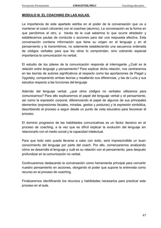 Formación Permanente                                        ©MAGISTER/MELC                                           Coaching educativo 
 
  47
MODULO III. EL COACHING EN LAS AULAS.
La importancia de este apartado estriba en el poder de la conversación que va a
mantener el coach (docente) con el coachee (alumno). La conversación es la forma en
que percibimos al otro, a través de la cual sabemos lo que ocurre alrededor y
establecemos pautas de conducta o acciones para dar una respuesta efectiva. Esta
conversación contiene información que tiene su origen en el lenguaje y en el
pensamiento y la transmitimos, no solamente estableciendo una secuencia ordenada
de códigos verbales para que los otros lo comprendan, sino cobrando especial
importancia la comunicación no verbal.
El estudio de los pilares de la comunicación responde al interrogante ¿Cuál es la
relación entre lenguaje y pensamiento? Para explicar dicha relación, nos centraremos
en las teorías de autores significativos al respecto como las aportaciones de Piaget y
Vygotsky, comparando ambas teorías y resaltando sus diferencias, y las de Luria y sus
estudios respecto a las funciones del lenguaje
Además del lenguaje verbal, ¿qué otros códigos no verbales utilizamos para
comunicarnos? Para ello explicaremos el papel del lenguaje verbal y el pensamiento,
así como la expresión corporal, diferenciando el papel de algunos de sus principales
elementos (expresiones faciales, miradas, gestos y posturas) y la expresión simbólica,
describiendo el proceso a seguir desde un punto de vista educativo para favorecer el
proceso.
El dominio progresivo de las habilidades comunicativas es un factor decisivo en el
proceso de coaching, a la vez que es difícil explicar la evolución del lenguaje sin
relacionarlo con el medio social y la capacidad intelectual.
Para que todo esto pueda llevarse a cabo con éxito, será imprescindible un buen
conocimiento del lenguaje por parte del coach. Por ello, comenzaremos analizando
cómo se desarrolla el lenguaje y cuál es su relación con el pensamiento, para después
profundizar en la comunicación no verbal.
Continuaremos destacando la conversación como herramienta principal para convertir
nuestro pensamiento en acciones, otorgando el poder que supone la entrevista como
recurso en el proceso de coaching.
Finalizaremos identificando los recursos y habilidades necesarios para practicar este
proceso en el aula.
 