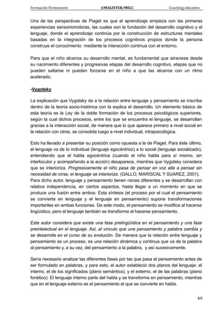 Formación Permanente                                        ©MAGISTER/MELC                                           Coaching educativo 
 
  49
Una de las perspectivas de Piaget es que el aprendizaje empieza con las primeras
experiencias sensoriomotoras, las cuales son la fundación del desarrollo cognitivo y el
lenguaje, donde el aprendizaje continúa por la construcción de estructuras mentales
basadas en la integración de los procesos cognitivos propios donde la persona
construye el conocimiento mediante la interacción continua con el entorno.
Para que el niño alcance su desarrollo mental, es fundamental que atraviese desde
su nacimiento diferentes y progresivas etapas del desarrollo cognitivo, etapas que no
pueden saltarse ni pueden forzarse en el niño a que las alcance con un ritmo
acelerado.
-Vygotsky
La explicación que Vygotsky da a la relación entre lenguaje y pensamiento se inscribe
dentro de la teoría socio-histórica con la explica el desarrollo. Un elemento básico de
esta teoría es la Ley de la doble formación de los procesos psicológicos superiores,
según la cual dichos procesos, entre los que se encuentra el lenguaje, se desarrollan
gracias a la interacción social, de manera que lo que aparece primero a nivel social en
la relación con otros, se consolida luego a nivel individual, intrapsicológica.
Esto ha llevado a presentar su posición como opuesta a la de Piaget. Para éste último,
el lenguaje va de lo individual (lenguaje egocéntrico) a lo social (lenguaje socializado),
entendiendo que el habla egocéntrica (cuando el niño habla para sí mismo, sin
interlocutor y acompañando a la acción) desaparece, mientras que Vygotsky considera
que se interioriza. Progresivamente el niño pasa de pensar en voz alta a pensar sin
necesidad de oírse; el lenguaje se interioriza. (GALLO, MARISCAL Y SUAREZ, 2001).
Para dicho autor, lenguaje y pensamiento tienen raíces diferentes y se desarrollan con
relativa independencia, en ciertos aspectos, hasta llegar a un momento en que se
produce una fusión entre ambos. Esta síntesis (el proceso por el cual el pensamiento
se convierte en lenguaje y el lenguaje en pensamiento) supone transformaciones
importantes en ambas funciones. De este modo, el pensamiento se modifica al hacerse
lingüístico, pero el lenguaje también se transforma al hacerse pensamiento.
Este autor considera que existe una fase prelingüística en el pensamiento y una fase
preintelectual en el lenguaje. Así, el vínculo que une pensamiento y palabra cambia y
se desarrolla en el curso de su evolución. De manera que la relación entre lenguaje y
pensamiento es un proceso, es una relación dinámica y continua que va de la palabra
al pensamiento y, a su vez, del pensamiento a la palabra, y así sucesivamente.
Sería necesario analizar las diferentes fases por las que pasa el pensamiento antes de
ser formulado en palabras, y para esto, el autor estableció dos planos del lenguaje: el
interno, el de los significados (plano semántico), y el externo, el de las palabras (plano
fonético). El lenguaje interno parte del habla y se transforma en pensamiento, mientras
que en el lenguaje externo es el pensamiento el que se convierte en habla.
 