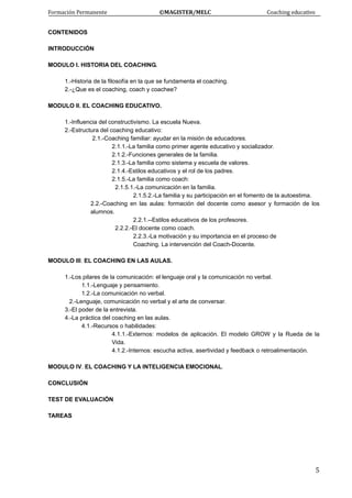 Formación Permanente                                        ©MAGISTER/MELC                                           Coaching educativo 
 
  5
CONTENIDOS
INTRODUCCIÓN
MODULO I. HISTORIA DEL COACHING.
1.-Historia de la filosofía en la que se fundamenta el coaching.
2.-¿Que es el coaching, coach y coachee?
MODULO II. EL COACHING EDUCATIVO.
1.-Influencia del constructivismo. La escuela Nueva.
2.-Estructura del coaching educativo:
2.1.-Coaching familiar: ayudar en la misión de educadores.
2.1.1.-La familia como primer agente educativo y socializador.
2.1.2.-Funciones generales de la familia.
2.1.3.-La familia como sistema y escuela de valores.
2.1.4.-Estilos educativos y el rol de los padres.
2.1.5.-La familia como coach:
2.1.5.1.-La comunicación en la familia.
2.1.5.2.-La familia y su participación en el fomento de la autoestima.
2.2.-Coaching en las aulas: formación del docente como asesor y formación de los
alumnos.
2.2.1.--Estilos educativos de los profesores.
2.2.2.-El docente como coach.
2.2.3.-La motivación y su importancia en el proceso de
Coaching. La intervención del Coach-Docente.
MODULO III. EL COACHING EN LAS AULAS.
1.-Los pilares de la comunicación: el lenguaje oral y la comunicación no verbal.
1.1.-Lenguaje y pensamiento.
1.2.-La comunicación no verbal.
2.-Lenguaje, comunicación no verbal y el arte de conversar.
3.-El poder de la entrevista.
4.-La práctica del coaching en las aulas.
4.1.-Recursos o habilidades:
4.1.1.-Externos: modelos de aplicación. El modelo GROW y la Rueda de la
Vida.
4.1.2.-Internos: escucha activa, asertividad y feedback o retroalimentación.
MODULO IV. EL COACHING Y LA INTELIGENCIA EMOCIONAL.
CONCLUSIÓN
TEST DE EVALUACIÓN
TAREAS
 