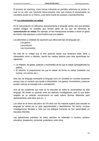 Formación Permanente                                        ©MAGISTER/MELC                                           Coaching educativo 
 
  51
El proceso de coaching, como hemos indicando en párrafos anteriores es acción, la
cual no es sólo una conducta físico-corporal, sino que incluso el pensamiento se
considera acción en sí mismo, y por tanto fuente de sucesos o acontecimientos.
1.2.-La comunicación no verbal.
En la comunicación no utilizamos exclusivamente el lenguaje verbal, sino que también
existen códigos no verbales que forman parte de los que se denomina la
comunicación no verbal. Por ejemplo, en las interacciones sociales a veces un gesto
es mucho más expresivo y comunicativo que una palabra.
Los elementos o unidades de expresión que utiliza este tipo de lenguaje son:
. Los gestos.
. Las posturas.
. Los movimientos.
Se trata de un código que el niño aprende desde muy temprana edad, tanto a
interpretarlo como a utilizarlo, siendo los medios básicos para este aprendizaje los
siguientes:
La imitación: de gestos, posturas y movimientos de los que le rodean (principalmente los
padres).
El refuerzo: le proporcionan los que le rodean de forma no verbal (mediante una
sonrisa, una caricia, etc.).
Este tipo de lenguaje acompaña al lenguaje oral y lo completa en muchas ocasiones
porque crea un contexto que ayuda a interpretarlo. Los gestos, movimientos y posturas
pueden reforzar el mensaje oral o contradecirlo.
Una de las cuestiones que más se ha discutido es sobre la universalidad de este
lenguaje. No existe un acuerdo entre los distintos investigadores, pero lo que todos
aceptan es su carácter convencional en cada cultura (formas diferentes para
autoenseñarse, para decir que no,...).
Los niños en el tramo educativo de 0-6 años son los mejores sujetos para estudiar el
lenguaje no verbal por su gran espontaneidad y desinhibición. De hecho, muchas
investigaciones llevadas a cabo por los etólogos humanos se han desarrollado en
escuelas infantiles.
Las aplicaciones prácticas de estos estudios se extienden a muchos campos:
educativo, terapéutico, comercial, publicitario, entre otros.
 