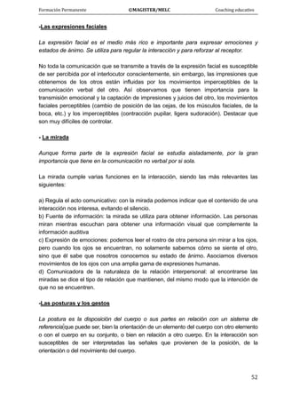 Formación Permanente                                        ©MAGISTER/MELC                                           Coaching educativo 
 
  52
-Las expresiones faciales
La expresión facial es el medio más rico e importante para expresar emociones y
estados de ánimo. Se utiliza para regular la interacción y para reforzar al receptor.
No toda la comunicación que se transmite a través de la expresión facial es susceptible
de ser percibida por el interlocutor conscientemente, sin embargo, las impresiones que
obtenemos de los otros están influidas por los movimientos imperceptibles de la
comunicación verbal del otro. Así observamos que tienen importancia para la
transmisión emocional y la captación de impresiones y juicios del otro, los movimientos
faciales perceptibles (cambio de posición de las cejas, de los músculos faciales, de la
boca, etc.) y los imperceptibles (contracción pupilar, ligera sudoración). Destacar que
son muy difíciles de controlar.
- La mirada
Aunque forma parte de la expresión facial se estudia aisladamente, por la gran
importancia que tiene en la comunicación no verbal por si sola.
La mirada cumple varias funciones en la interacción, siendo las más relevantes las
siguientes:
a) Regula el acto comunicativo: con la mirada podemos indicar que el contenido de una
interacción nos interesa, evitando el silencio.
b) Fuente de información: la mirada se utiliza para obtener información. Las personas
miran mientras escuchan para obtener una información visual que complemente la
información auditiva
c) Expresión de emociones: podemos leer el rostro de otra persona sin mirar a los ojos,
pero cuando los ojos se encuentran, no solamente sabemos cómo se siente el otro,
sino que él sabe que nosotros conocemos su estado de ánimo. Asociamos diversos
movimientos de los ojos con una amplia gama de expresiones humanas.
d) Comunicadora de la naturaleza de la relación interpersonal: al encontrarse las
miradas se dice el tipo de relación que mantienen, del mismo modo que la intención de
que no se encuentren.
-Las posturas y los gestos
La postura es la disposición del cuerpo o sus partes en relación con un sistema de
referencia que puede ser, bien la orientación de un elemento del cuerpo con otro elemento
o con el cuerpo en su conjunto, o bien en relación a otro cuerpo. En la interacción son
susceptibles de ser interpretadas las señales que provienen de la posición, de la
orientación o del movimiento del cuerpo.
 