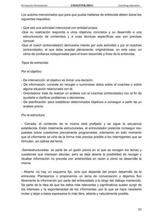 Formación Permanente                                        ©MAGISTER/MELC                                           Coaching educativo 
 
  59
Los autores mencionados que para que pueda hablarse de entrevista deben darse los
siguientes requisitos:
- Que sea una actividad intencional con entidad propia.
-Que su realización responda a unos objetivos concretos y su desarrollo a una
estructuración de contenidos y a unas técnicas específicas que son precisas
conocer.
-Que el coach (entrevistador) demuestre interés por esta actividad y por el coachee
(entrevistado), al que debe aceptar plenamente, originándose, en este caso, un
clima de confianza indispensable para el buen desarrollo y fines de la entrevista.
Tipos de entrevista:
Por el objetivo:
- De intervención: el objetivo es tomar una decisión.
- De información: consiste en recoger o suministrar datos sobre el coachee o sobre
alguna situación relacionada con él.
- Orientadora: trata de realizar un análisis con el coachee (entrevistado) con el fin de
ayudarle a clarificar problemas o decisiones.
- De planificación: para establecer determinados objetivos a conseguir a partir de un
análisis previo.
Por la estructura:
- Cerrada: el contenido de la misma está prefijado y se sigue la secuencia
establecida. Están totalmente estructuradas, el entrevistador pretende conseguir res-
puestas sobre cuestiones previamente programadas, intentando en todo momento
que el informante se ciña de la forma más precisa posible a los interrogantes que se
formulen, sin salirse del tema.
-Semiestructuradas: se parte de un guión previo en el que se recogen los temas y
cuestiones que interesan abordar, pero se deja abierta la posibilidad de recoger y
recabar información no prevista con anterioridad en razón a cómo se desarrolle la
misma.
- Abierta: no hay un esquema fijo, sino que depende del propio desarrollo de la
entrevista. Planteamos o proponemos un tema de conversación y dejamos fluir
libremente la información por parte del entrevistado a lo largo del diálogo mantenido.
Se parte de la idea de que los datos más relevantes y significativos suelen surgir de
los intereses y la espontaneidad de los informantes, por lo que se hace necesario
incitar y dejar a éstos expresarse lo más libre, abierta y naturalmente posible.
 