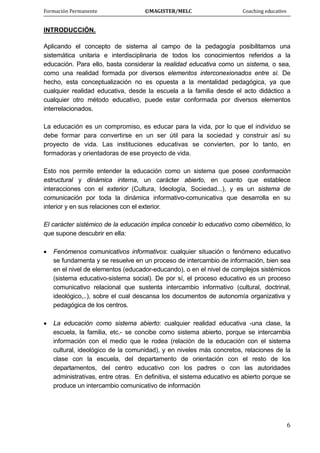 Formación Permanente                                        ©MAGISTER/MELC                                           Coaching educativo 
 
  6
INTRODUCCIÓN.
Aplicando el concepto de sistema al campo de la pedagogía posibilitamos una
sistemática unitaria e interdisciplinaria de todos los conocimientos referidos a la
educación. Para ello, basta considerar la realidad educativa como un sistema, o sea,
como una realidad formada por diversos elementos interconexionados entre sí. De
hecho, esta conceptualización no es opuesta a la mentalidad pedagógica, ya que
cualquier realidad educativa, desde la escuela a la familia desde el acto didáctico a
cualquier otro método educativo, puede estar conformada por diversos elementos
interrelacionados.
La educación es un compromiso, es educar para la vida, por lo que el individuo se
debe formar para convertirse en un ser útil para la sociedad y construir así su
proyecto de vida. Las instituciones educativas se convierten, por lo tanto, en
formadoras y orientadoras de ese proyecto de vida.
Esto nos permite entender la educación como un sistema que posee conformación
estructural y dinámica interna, un carácter abierto, en cuanto que establece
interacciones con el exterior (Cultura, Ideología, Sociedad...), y es un sistema de
comunicación por toda la dinámica informativo-comunicativa que desarrolla en su
interior y en sus relaciones con el exterior.
El carácter sistémico de la educación implica concebir lo educativo como cibernético, lo
que supone descubrir en ella:
• Fenómenos comunicativos informativos: cualquier situación o fenómeno educativo
se fundamenta y se resuelve en un proceso de intercambio de información, bien sea
en el nivel de elementos (educador-educando), o en el nivel de complejos sistémicos
(sistema educativo-sistema social). De por sí, el proceso educativo es un proceso
comunicativo relacional que sustenta intercambio informativo (cultural, doctrinal,
ideológico,..), sobre el cual descansa los documentos de autonomía organizativa y
pedagógica de los centros.
• La educación como sistema abierto: cualquier realidad educativa -una clase, la
escuela, la familia, etc.- se concibe como sistema abierto, porque se intercambia
información con el medio que le rodea (relación de la educación con el sistema
cultural, ideológico de la comunidad), y en niveles más concretos, relaciones de la
clase con la escuela, del departamento de orientación con el resto de los
departamentos, del centro educativo con los padres o con las autoridades
administrativas, entre otras. En definitiva, el sistema educativo es abierto porque se
produce un intercambio comunicativo de información
 