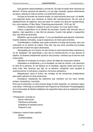 Formación Permanente                                        ©MAGISTER/MELC                                           Coaching educativo 
 
  61
-Que generen responsabilidad y conciencia. Se trata de poder tener opciones de
elección. Al tener opciones de elección y no ser algo impuesto, genera sentimientos
de deseo, estando en éste el cambio y el rendimiento personal.
-Aunque se formulen de manera amplia, el coach-docente tiene que ir al detalle.
Las preguntas tienen que mantener el interés del coachee-alumno. De ahí que el
establecimiento de objetivos, tiene que tener en cuenta una serie de características,
tal y como plantea J.F Bou Pérez “Coacching para docentes”, 2012, pp. 66:
-Positivos y atractivos: destacar lo que uno quiere, no lo que quiere evitar.
-Claros y específicos: en el sentido de concretos. Cuanto más concreto sea un
objetivo, más específico y más fácil de alcanzar. Cuanto más global o inespecífico
sea, más difícil de alcanzarlo.
-Realistas: que se pueda realizar. Y, a la vez desafiante para generar motivación.
Cuando estamos motivados, surge la esperanza y el motor para el cambio.
-Cuantificables y medibles: para poder evaluarlo a lo largo del proceso, pero una
evaluación en el sentido de mejora. Para ello, hay que tener previstas las pruebas
que permitan evaluar los logros alcanzados.
-Alcanzables por uno mismo: es aquí donde el coach-docente debe mantener su
rol de “facilitador” del aprendizaje y que sea el coachee-alumno el que alcance el
objetivo. El docente simplemente ayuda en ese proceso, mientras que el alumno será
el que actúe.
-Situados en el tiempo: en el aquí y ahora. No dejar las cosas para mañana.
-Orientados al rendimiento y no al resultado: se trata de motivar y de reconocer
la valía de la persona. Si nos fijamos en el resultado, algunas veces será bueno y
otras malo. Nos tenemos que fijar en el esfuerzo mantenido, esto ayudará al
coachee-alumno a motivarse y a generar una buena autoestima.
-Respetuosos: sacar lo bueno, las ventajas de las situaciones problemáticas
para poder aplicarlo en otras situaciones.
-Ecológicos: respetando las relaciones que mantiene con los otros: familia,
amigos, compañeros, conocidos…
Para que la entrevista, en este proceso tenga el éxito esperado, es necesario seguir
unas fases. VVAA bajo la coordinación del Programa de Orientación Psicopedagógica
de la Comunidad de Madrid establecen las siguientes fases para la realización de las
entrevistas:
1-Preparación: consiste en:
Reunir información.
Planificar la entrevista.
Establecer la hipótesis previa.
Preparar la cita.
2-Apertura: supone hacer explícito:
Motivo.
Confidencialidad.
 