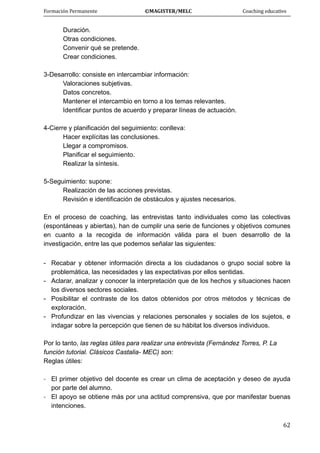 Formación Permanente                                        ©MAGISTER/MELC                                           Coaching educativo 
 
  62
Duración.
Otras condiciones.
Convenir qué se pretende.
Crear condiciones.
3-Desarrollo: consiste en intercambiar información:
Valoraciones subjetivas.
Datos concretos.
Mantener el intercambio en torno a los temas relevantes.
Identificar puntos de acuerdo y preparar líneas de actuación.
4-Cierre y planificación del seguimiento: conlleva:
Hacer explícitas las conclusiones.
Llegar a compromisos.
Planificar el seguimiento.
Realizar la síntesis.
5-Seguimiento: supone:
Realización de las acciones previstas.
Revisión e identificación de obstáculos y ajustes necesarios.
En el proceso de coaching, las entrevistas tanto individuales como las colectivas
(espontáneas y abiertas), han de cumplir una serie de funciones y objetivos comunes
en cuanto a la recogida de información válida para el buen desarrollo de la
investigación, entre las que podemos señalar las siguientes:
- Recabar y obtener información directa a los ciudadanos o grupo social sobre la
problemática, las necesidades y las expectativas por ellos sentidas.
- Aclarar, analizar y conocer la interpretación que de los hechos y situaciones hacen
los diversos sectores sociales.
- Posibilitar el contraste de los datos obtenidos por otros métodos y técnicas de
exploración.
- Profundizar en las vivencias y relaciones personales y sociales de los sujetos, e
indagar sobre la percepción que tienen de su hábitat los diversos individuos.
Por lo tanto, las reglas útiles para realizar una entrevista (Fernández Torres, P. La
función tutorial. Clásicos Castalia- MEC) son:
Reglas útiles:
‐ El primer objetivo del docente es crear un clima de aceptación y deseo de ayuda
por parte del alumno.
‐ El apoyo se obtiene más por una actitud comprensiva, que por manifestar buenas
intenciones.
 