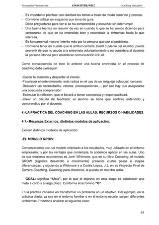 Formación Permanente                                        ©MAGISTER/MELC                                           Coaching educativo 
 
  63
‐ Es importante plantear con claridad los temas a tratar de modo concreto y preciso.
‐ Conviene utilizar un esquema que sirva de guía.
‐ Debe preguntarse para ver si se ha comprendido y escuchar sin interrumpir.
‐ Una buena técnica es resumir de vez en cuando lo que se ha venido diciendo para
cerciorarse de que se ha entendido bien y reconducir la entrevista hacia lo que
interesa.
‐ Es fundamental mostrar interés más por la persona que por el problema.
‐ Conviene tener en cuenta que la actitud cerrada, hostil o pasiva del alumno, puede
provenir de que no acude a la entrevista voluntariamente o no considera al docente
la persona idónea para establecer comunicación con él.
Como consecuencia de todo lo anterior una buena entrevista en el proceso de
coaching debe perseguir:
-Captar la atención y despertar el interés.
-Favorecer el entendimiento: esto radica en el uso de un lenguaje coloquial, cercano.
-Descubrir las necesidades, valores, preocupaciones…, por eso hay que asegurarse
una adecuada comprensión.
-Estimular la reflexión, que le llevará a tomar conciencia y responsabilidad.
-Crear un circuito de feedback: el alumno se tiene que sentirse entendido y
comprendido por el docente.
4.-LA PRÁCTICA DEL COACHING EN LAS AULAS: RECURSOS O HABILIDADES.
4.1.- Recursos Externos: distintos modelos de aplicación.
Existen distintos modelos de aplicación:
-EL MODELO GROW.
Comenzaremos con un modelo orientado a los resultados, muy utilizado en el entorno
empresarial, y por las ventajas que contempla, lo podemos aplicar en las aulas. Uno
de sus máximos exponentes es Jonh Whitmore, que en su libro Coaching, el modelo
GROW (significa desarrollo o crecimiento) presenta cuatro pasos o etapas
diferenciadas, y siguiendo a Whitmore y a Cortés López, J.J, en su Proyecto Final de
Carrera Coaching. Coaching para directivos, la puesta en marcha sería:
GOAL: significa “Meta”, por lo que el objetivo en esta etapa es establecer una
meta a corto y a largo plazo. Conforma el acrónimo “G”
En la práctica consiste en transformar un problema en un objetivo. Por ejemplo, en la
práctica diaria, ya sea en el entorno familiar o en el entorno escolar surgen diferentes
problemas. Podemos analizar el siguiente caso:
 