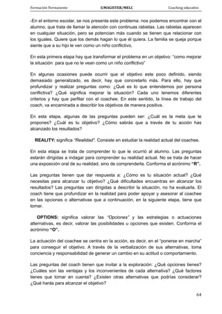 Formación Permanente                                        ©MAGISTER/MELC                                           Coaching educativo 
 
  64
-En el entorno escolar, se nos presenta este problema: nos podemos encontrar con el
alumno, que trata de llamar la atención con continuas rabietas. Las rabietas aparecen
en cualquier situación, pero se potencian más cuando se tienen que relacionar con
los iguales. Quiere que los demás hagan lo que él quiera. La familia se queja porque
siente que a su hijo le ven como un niño conflictivo.
En esta primera etapa hay que transformar el problema en un objetivo: “como mejorar
la situación para que no le vean como un niño conflictivo”
En algunas ocasiones puede ocurrir que el objetivo este poco definido, siendo
demasiado generalizado, es decir, hay que concretarlo más. Para ello, hay que
profundizar y realizar preguntas como: ¿Qué es lo que entendemos por persona
conflictiva? ¿Qué significa mejorar la situación? Cada uno tenemos diferentes
criterios y hay que perfilar con el coachee. En este sentido, la línea de trabajo del
coach, va encaminada a describir los objetivos de manera positiva.
En esta etapa, algunas de las preguntas pueden ser: ¿Cuál es la meta que te
propones? ¿Cuál es tu objetivo? ¿Cómo sabrás que a través de tu acción has
alcanzado los resultados?
REALITY: significa “Realidad”. Consiste en estudiar la realidad actual del coachee.
En esta etapa se trata de comprender lo que le ocurrió al alumno. Las preguntas
estarán dirigidas a indagar para comprender su realidad actual. No se trata de hacer
una exposición oral de su realidad, sino de comprenderla. Conforma el acrónimo “R”.
Las preguntas tienen que dar respuesta a: ¿Cómo es tu situación actual? ¿Qué
necesitas para alcanzar tu objetivo? ¿Qué dificultades encuentras en alcanzar los
resultados? Las preguntas van dirigidas a describir la situación, no ha evaluarla. El
coach tiene que profundizar en la realidad para poder apoyar y asesorar al coachee
en las opciones o alternativas que a continuación, en la siguiente etapa, tiene que
tomar.
OPTIONS: significa valorar las “Opciones” y las estrategias o actuaciones
alternativas, es decir, valorar las posibilidades u opciones que existen. Conforma el
acrónimo “O”.
La actuación del coachee se centra en la acción, es decir, en el “ponerse en marcha”
para conseguir el objetivo. A través de la verbalización de sus alternativas, toma
conciencia y responsabilidad de generar un cambio en su actitud o comportamiento.
Las preguntas del coach tienen que invitar a la exploración: ¿Qué opciones tienes?
¿Cuáles son las ventajas y los inconvenientes de cada alternativa? ¿Qué factores
tienes que tomar en cuenta? ¿Existen otras alternativas que podrías considerar?
¿Qué harás para alcanzar el objetivo?
 