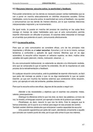 Formación Permanente                                        ©MAGISTER/MELC                                           Coaching educativo 
 
  67
4.2.-Recursos Internos: escucha activa, la asertividad y feedback.
Para poder entenderse con los demás es necesario poseer ciertas habilidades que se
van a poner en marcha adecuadamente en distintas situaciones sociales. Dichas
habilidades, como la escucha activa, la asertividad así como el feedback, nos ayudan
a comunicarnos con los demás de manera efectiva, por lo que nuestras relaciones
interpersonales mejorarán y se incrementarán.
De igual modo, la puesta en marcha del proceso de coaching en las aulas lleva
consigo el manejo de estas habilidades para que el acto comunicativo permita
trasmitir información sin dificultar el proceso. El coachee debe interpretar el mensaje
en el sentido que pretende el coach, comunicando efectivamente.
4.2.1.-La escucha activa.
Para que un acto comunicativo se considere eficaz, uno de los principios más
importantes y difíciles es el saber escuchar. Escuchar y oír no es lo mismo, aunque
tendemos a confundirlo y aplicarlo de igual manera. Mientras que oír es algo
automático, la escucha activa requiere un esfuerzo superior, es decir, implica otras
variables del sujeto (atención, interés, motivación, observar…).
Es una comunicación bidireccional, no solamente se atiende a la información recibida,
sino que se comprueba lo que el oyente ha entendido. De ahí la importancia en este
proceso de la retroalimentación o feedback.
En cualquier situación comunicativa, ante la posibilidad de trasmitir información, es fácil
que parte del mensaje se pierda o que no se diga exactamente lo que se quiere
trasmitir, ya que son muchos los factores externos que condicionan dicha situación,
como por ejemplo el ruido del ambiente, posibles distracciones…
Para que la escucha activa sea eficaz, algunas de las pautas a seguir son:
-Atender a las necesidades y objetivos que el coachee nos presenta: metas,
valores, preocupaciones…
-Distinguir la diferencia entre lo que nos dice, es decir, las palabras y el tono de
voz, la mirada y el lenguaje corporal, por ejemplo a través de la postura que adopte.
-Parafrasear, es decir, resumir lo que nos ha dicho. Esto le asegura que le
hemos entendido, por lo que le va a motivar para seguir en ese proceso de cambio.
También existen distintos obstáculos que entorpecen nuestra capacidad de escucha:
-Una posición egocéntrica por parte del coach, atendiendo únicamente a aquello
que coincide con nuestro punto de vista, por lo que sólo oímos lo que nos interesa.
 