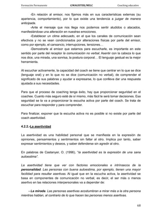 Formación Permanente                                        ©MAGISTER/MELC                                           Coaching educativo 
 
  68
-En relación al emisor, nos fijamos más en sus características externas (su
apariencia, comportamiento), por lo que existe una tendencia a juzgar de manera
anticipada.
-Ante el mensaje que nos llega nos podemos sentir aludidos o atacados,
manifestándose una alteración en nuestras emociones.
-Establecer un clima adecuado, en el que los canales de comunicación sean
efectivos y no se vean condicionados por alteraciones físicas por parte del emisor,
como por ejemplo, el cansancio, interrupciones, tensiones…
-Demostrarle al emisor que estamos para escucharle, es importante en este
sentido por parte del receptor la comunicación no verbal. Asentir con la cabeza lo que
nos dice, una mirada, una sonrisa, la postura corporal… El lenguaje gestual es la mejor
herramienta.
Al escuchar activamente, la capacidad del coach se tiene que centrar en lo que se dice
(lenguaje oral) y en lo que no se dice (comunicación no verbal), de comprender el
significado de sus palabras y ayudar a expresarse, lo que conlleva dar una respuesta
ajustada a sus necesidades.
Para que el proceso de coaching tenga éxito, hay que proporcionar seguridad en el
coachee. Cuanto más seguro esté de sí mismo, más fácil le será tomar decisiones. Esa
seguridad se la va a proporcionar la escucha activa por parte del coach. Se trata de
escuchar para responder y para comprender.
Para finalizar, exponer que la escucha activa no es posible si no existe por parte del
coach asertividad.
4.2.2.-La asertividad
La asertividad es una habilidad personal que se manifiesta en la expresión de
opiniones, pensamientos y sentimientos sin faltar al otro. Implica por tanto, saber
expresar sentimientos y deseos, y saber defenderse sin agredir al otro.
En palabras de Castanyer, O. (1996), “la asertividad es la expresión de una sana
autoestima”.
La asertividad tiene que ver con factores emocionales e intrínsecos de la
personalidad. Las personas con buena autoestima, por ejemplo, tienen una mayor
facilidad para resultar asertivas. Al igual que en la escucha activa, la asertividad se
basa en componentes de comunicación no verbal, es decir, el ser más o menos
asertivo en las relaciones interpersonales va a depender de:
- La mirada. Las personas asertivas acostumbran a mirar más a la otra persona
mientras hablan, al contrario de lo que hacen las personas menos asertivas.
 