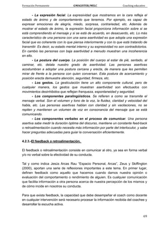 Formación Permanente                                        ©MAGISTER/MELC                                           Coaching educativo 
 
  69
- La expresión facial. La expresividad que mostramos en la cara refleja el
estado de ánimo y de comportamiento que tenemos. Por ejemplo, es capaz de
expresar emociones de alegría, miedo, sorpresa, contrariedad, etc. Además de
mostrar el estado de ánimo, la expresión facial proporciona información sobre si se
está comprendiendo el mensaje y si se está de acuerdo, en desacuerdo, etc. Lo más
característico de una persona con una sana asertividad es que adopta una expresión
facial que es coherente con lo que piensa interiormente y con lo que está tratando de
transmitir. Es decir, su estado mental interno y su expresividad no son contradictorios.
En cambio las personas con baja asertividad a menudo muestran una incoherencia
en ello.
- La postura del cuerpo. La posición del cuerpo al estar de pié, sentado, al
caminar, etc. delata nuestro grado de asertividad. Las personas asertivas
acostumbran a adoptar una postura cercana y erecta, de manera que les permiten
mirar de frente a la persona con quien conversan. Esta postura de acercamiento y
posición erecta demuestra atención, seguridad, firmeza, etc.
- Los gestos. La gesticulación tiene un alto componente cultural, pero de
cualquier manera, los gestos que muestran asertividad son efectuados con
movimientos desinhibidos que reflejan franqueza, espontaneidad y seguridad.
- Los componentes paralingüísticos. Se refieren a como se transmite el
mensaje verbal. Son el volumen y tono de la voz, la fluidez, claridad y velocidad del
habla, etc. Las personas asertivas hablan con claridad y sin vacilaciones, no se
repiten y mantienen un volumen de voz en consonancia del mensaje que se está
comunicando.
- Los componentes verbales en el proceso de comunicar. Una persona
asertiva sabe medir la duración óptima del discurso, mantiene un constante feed-back
o retroalimentación cuando necesita más información por parte del interlocutor, y sabe
hacer preguntas adecuadas para guiar la conversación eficientemente.
4.2.3.-El feedback o retroalimentación.
El feedback o retroalimentación consiste en comunicar al otro, ya sea en forma verbal
y/o no verbal sobre la efectividad de su conducta.
Tal y como indica Jesús Arcas Rau “Espacio Personal, Arcas”, Zeus y Skiffington
(2000), aportan una serie de reflexiones importantes a este tema. En primer lugar,
definen feedback como aquello que hacemos cuando damos nuestra opinión o
evaluación del comportamiento o rendimiento de alguien. Es cualquier comunicación
que facilita información a otra persona acerca de nuestra percepción de los mismos y
de cómo incide en nosotros su conducta.
Para que exista feedback, la capacidad que debe desempeñar el coach como docente
en cualquier intervención será necesario procesar la información recibida del coachee y
desarrollar la escucha activa.
 