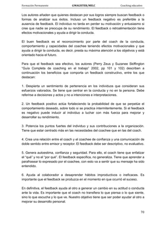 Formación Permanente                                        ©MAGISTER/MELC                                           Coaching educativo 
 
  70
Los autores añaden que quienes destacan por sus logros siempre buscan feedback o
formas de analizar sus éxitos. Incluso un feedback negativo es preferible a la
ausencia de feedback. El individuo no tarda en perder su motivación y entusiasmo si
cree que nadie se preocupa de su rendimiento. El feedback o retroalimentación tiene
efectos motivacionales y ayuda a dirigir la conducta.
El buen feedback es el reconocimiento por parte del coach de la conducta,
comportamiento y capacidades del coachee teniendo efectos motivacionales y que
ayuda a dirigir la conducta, es decir, presta su máxima atención a los objetivos y está
orientado hacia el futuro.
Para que el feedback sea efectivo, los autores (Perry Zeus y Suzanee Skiffington
“Guía Completa de coaching en el trabajo” 2002, pp 101 y 102) describen a
continuación los beneficios que comporta un feedback constructivo, entre los que
destacan:
1. Despierta un sentimiento de pertenencia en los individuos que consideran sus
esfuerzos valorados. Se tiene que centrar en la conducta y no en la persona. Debe
referirse a decisiones y actos y no a intenciones e interpretaciones.
2. Un feedback positivo actúa fortaleciendo la probabilidad de que se perpetúe el
comportamiento deseado, sobre todo si se practica intermitentemente. Si el feedback
es negativo puede inducir al individuo a luchar con más fuerza para mejorar y
desarrollar su rendimiento.
3. Potencia los puntos fuertes del individuo y sus contribuciones a la organización.
Tiene que estar centrado más en las necesidades del coachee que en las del coach.
4. Crea una relación entre el coach y el coachee de confianza y una comunicación de
doble sentido entre emisor y receptor. El feedback debe ser descriptivo, no evaluativo.
5. Genera autoestima, confianza y seguridad. Para ello, el coach tiene que enfatizar
el “qué” y no el “por qué”. El feedback especifica, no generaliza. Tiene que aprender a
parafrasear lo expresado por el coachee, con esto va a sentir que su mensaje ha sido
entendido.
6. Ayuda al colaborador a desaprender hábitos improductivos o ineficaces. Es
importante que el feedback se produzca en el momento en que ocurrió el suceso.
En definitiva, el feedback ayuda al otro a generar un cambio en su actitud o conducta
ante la vida. Es importante que el coach no transfiera lo que piensa o lo que siente,
sino lo que escucha y lo que ve. Nuestro objetivo tiene que ser poder ayudar al otro a
mejorar su desarrollo personal.
 