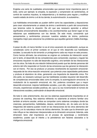 Formación Permanente                                        ©MAGISTER/MELC                                           Coaching educativo 
 
  72
Engloba una serie de cualidades emocionales que parecen tener importancia para el
éxito, como por ejemplo: la empatía, la expresión y comprensión de sentimientos, el
control de nuestros impulsos, la independencia y la destreza para regular y modificar
nuestro estado de ánimo o el de los demás, la automotivación, la autoestima...
Las habilidades emocionales se pueden definir como las capacidades y disposiciones
para crear voluntariamente un estado de ánimo o sentimiento a partir del conocimiento
que tenemos sobre la situación. De ahí que sea necesario aprender a atribuir
significados emocionalmente deseables a los acontecimientos que tienen lugar en las
relaciones que establecemos con los demás. De este modo, conociendo qué
pensamientos y sentimientos provocan nuestros estados de ánimo, podremos
manejarlos mejor para solucionar los problemas que aquellos generan (Vallés Arandiga,
1999)
A pesar de ello, el marco familiar no es el único escenario de socialización, aunque es
considerado como el primer contexto en el que el niño desarrolla sus habilidades
sociales. La escuela ha ido tomando un protagonismo cada vez mayor en este proceso.
Como hemos afirmado, las emociones se originan en contextos de interacción social,
por lo tanto, el desarrollo de las competencias para comprender, expresar y regular las
emociones requieren no sólo del desarrollo cognitivo, sino también de las interacciones
con los otros. Se trata de una relación bidireccional puesto que las demás personas del
entorno del niño responden en función de las emociones que les generan la interacción
con el mismo. Por eso se produce un proceso reverberante de expresión emocional-
respuesta de los otros-reacción emocional, que potencia unas capacidades particulares
y produce el abandono de otras, generando una trayectoria de desarrollo única. Por
otra parte, es necesario subrayar que las habilidades sociales requieren del desarrollo
de competencias emocionales tales como la empatía, la autorregulación emocional, la
modulación de la expresión emocional, etc. Así, podemos considerar que a mayor
desarrollo emocional, mejores habilidades sociales, y por ello, mejor establecimiento de
vínculos, experiencias sociales positivas, etc. que a su vez incrementarán el número de
interacciones sociales y estimularán el desarrollo emocional.
De todo lo visto anteriormente, dos son los sistemas especialmente importantes en el
proceso de coaching. Nos estamos refiriendo no solamente al entorno familiar sino
también al entorno escolar, ambos se comportan como sistemas complejos donde las
creencias, pensamientos, habilidades, deseos, sentimientos, etc. de cada uno de los
integrantes del sistema pueden incidir en las interacciones de los otros elementos del
mismo y en la naturaleza misma de dichos elementos. Se sabe que la dimensión que
más influye en las relaciones interpersonales es la dimensión emocional. Además, esta
dimensión tiene vital importancia en el proceso de aprendizaje y rendimiento
académico, puesto que el interés y la persistencia son factores asociados a la
inteligencia emocional.
 