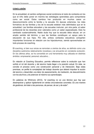 Formación Permanente                                        ©MAGISTER/MELC                                           Coaching educativo 
 
  77
CONCLUSIÓN
En la actualidad, el cambio vertiginoso social condiciona el resto de contextos en los
que el niño debe poner en marcha las estrategias aprendidas para comportarse
como ser social. Estos cambios han producido en muchos casos un
desconocimiento entre la familia y la escuela. En épocas anteriores, los roles
formativos de las familias y los de la escuela estaban más delimitados que en la
actualidad. Las familias educaban y las escuelas instruían, por otra parte, el saber
profesional de los docentes eran valorados como un saber especializado. Esto ha
cambiado sustancialmente. Nadie duda hoy que la escuela deba educar, en un
amplio sentido del término, y que las familias constituyan un apoyo para la
educación de sus hijos. Por ello, ambos contextos educativos comparten
importantes funciones en relación con los hijos/alumnos, siendo aprovechadas en
todo proceso de coaching.
El coaching, si bien sus raíces se remontan a cientos de años, es definido como una
disciplina autónoma relativamente novedosa y se encuentra en constante evolución.
En los últimos años, se ha convertido en una herramienta muy utilizada en distintos
ámbitos: empresarial, personal, educativo…
En relación al Coaching Educativo, permite reflexionar sobre la evolución que han
sufrido el rol del docente y del alumno hasta llegar a la posición actual. En ésta, se
concibe el proceso como una construcción personal y de interacción. Bajo estas
premisas, se perfila la complejidad del trabajo docente que deberá impulsar la acción
del alumno y desarrollar una labor de asesoramiento, de mediación, de descubrimiento
con los alumnos y de potenciar al máximo sus aprendizajes.
En palabras de Whitmore (2012), “el coaching no es una técnica que hay que
desempolvar y aplicar rígidamente en ciertas circunstancias concretas. Es una manera
de gestionar, de tratar a las personas, de pensar, de ser y de estar”.
 
