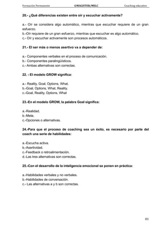 Formación Permanente                                        ©MAGISTER/MELC                                           Coaching educativo 
 
  81
20.- ¿Qué diferencias existen entre oír y escuchar activamente?
a.- Oír se considera algo automático, mientras que escuchar requiere de un gran
esfuerzo.
b.-Oír requiere de un gran esfuerzo, mientras que escuchar es algo automático.
c.- Oír y escuchar activamente son procesos automáticos.
21.- El ser más o menos asertivo va a depender de:
a.- Componentes verbales en el proceso de comunicación.
b.- Componentes paralingüísticos.
c.- Ambas alternativas son correctas.
22. - El modelo GROW significa:
a.- Reality, Goal, Options, What.
b.-Goal, Options, What, Reality.
c.-Goal, Reality, Options, What
23.-En el modelo GROW, la palabra Goal significa:
a.-Realidad.
b.-Meta.
c.-Opciones o alternativas.
24.-Para que el proceso de coaching sea un éxito, es necesario por parte del
coach una serie de habilidades:
a.-Escucha activa.
b.-Asertividad.
c.-Feedback o retroalimentación.
d.-Las tres alternativas son correctas.
25.-Con el desarrollo de la inteligencia emocional se ponen en práctica:
a.-Habilidades verbales y no verbales.
b.-Habilidades de conversación.
c.- Las alternativas a y b son correctas.
 