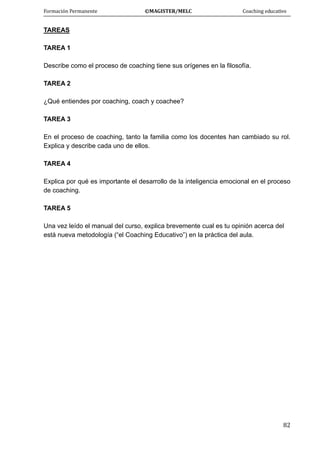 Formación Permanente                                        ©MAGISTER/MELC                                           Coaching educativo 
 
  82
TAREAS
TAREA 1
Describe como el proceso de coaching tiene sus orígenes en la filosofía.
TAREA 2
¿Qué entiendes por coaching, coach y coachee?
TAREA 3
En el proceso de coaching, tanto la familia como los docentes han cambiado su rol.
Explica y describe cada uno de ellos.
TAREA 4
Explica por qué es importante el desarrollo de la inteligencia emocional en el proceso
de coaching.
TAREA 5
Una vez leído el manual del curso, explica brevemente cual es tu opinión acerca del
está nueva metodología (“el Coaching Educativo”) en la práctica del aula.
 