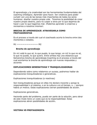 El aprendizaje y la creatividad son las herramientas fundamentales del
coaching ontológico. Aprender para hacer. Ser creativos para poder
cumplir con una de las tareas más importantes de todos los seres
humanos: diseñar nuestra propia vida. Tenemos la posibilidad de crear
nuestro propio destino, para no culpar a otros por lo que dejamos de
hacer o por lo que hagamos mal. ¡Podemos aprender a crearnos y
recrearnos a nosotros mismos!.
BRECHA DE APRENDIZAJE: ATRAVESARLA COMO
PROTAGONISTAS
Es el proceso a través del cual el coacheado acorta la brecha entre dos
momentos o estados.
M1 ——————————— M2
Brecha de aprendizaje
En m1 está lo que sé, lo que puedo, lo que tengo; en m2 lo que no sé,
lo que no puedo, lo que quiero. Entre ambos hay una distancia que
llamaremos brecha de aprendizaje.Coaching es el proceso a través del
cual acortamos la brecha de aprendizaje con nuevas respuestas y
acciones
EXPLICACIONES GENERATIVAS Y TRANQUILIZADORAS
Dependiendo sobre como relatemos un suceso, podremos hablar de
explicaciones tranquilizadoras o generativas.
Explicaciones tranquilizadoras (o reactivas)
Son tranquilizadoras porque en ellas me declaro inocente y pongo la
responsabilidad n el sistema, o en la cultura o en el tiempo, o…; siempre
habrá un motivo. Estas explicaciones cierran posibilidades de acción.
Explicaciones generativas.
Haciendo parte del problema, puedo ser parte de la solución, pero obrar
de este modo tiene un costo que es la responsabilidad. Estas
explicaciones abren posibilidades de acción.
VICTIMA VS PROTAGONISTA
 