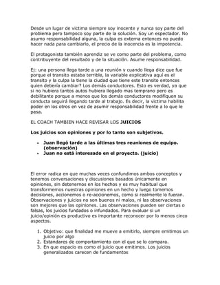 Desde un lugar de victima siempre soy inocente y nunca soy parte del
problema pero tampoco soy parte de la solución. Soy un espectador. No
asumo responsabilidad alguna, la culpa es externa entonces no puedo
hacer nada para cambiarlo, el precio de la inocencia es la impotencia.
El protagonista también aprendiz se ve como parte del problema, como
contribuyente del resultado y de la situación. Asume responsabilidad.
Ej: una persona llega tarde a una reunión y cuando llega dice que fue
porque el transito estaba terrible, la variable explicativa aquí es el
transito y la culpa la tiene la ciudad que tiene este transito entonces
quien debería cambiar? Los demás conductores. Esto es verdad, ya que
si no hubiera tantos autos hubiera llegado mas temprano pero es
debilitante porque a menos que los demás conductores modifiquen su
conducta seguirá llegando tarde al trabajo. Es decir, la victima habilita
poder en los otros en vez de asumir responsabilidad frente a lo que le
pasa.
EL COACH TAMBIEN HACE REVISAR LOS JUICIOS
Los juicios son opiniones y por lo tanto son subjetivos.
• Juan llegó tarde a las últimas tres reuniones de equipo.
(observación)
• Juan no está interesado en el proyecto. (juicio)
El error radica en que muchas veces confundimos ambos conceptos y
tenemos conversaciones y discusiones basados únicamente en
opiniones, sin detenernos en los hechos y es muy habitual que
transformemos nuestras opiniones en un hecho y luego tomemos
decisiones, accionemos o re-accionemos, como si realmente lo fueran.
Observaciones y juicios no son buenos ni malos, ni las observaciones
son mejores que las opiniones. Las observaciones pueden ser ciertas o
falsas, los juicios fundados o infundados. Para evaluar si un
juicio/opinión es productivo es importante reconocer por lo menos cinco
aspectos.
1. Objetivo: que finalidad me mueve a emitirlo, siempre emitimos un
juicio por algo
2. Estandares de comportamiento con el que se lo compara.
3. En que espacio es como el juicio que emitimos. Los juicios
generalizados carecen de fundamentos
 