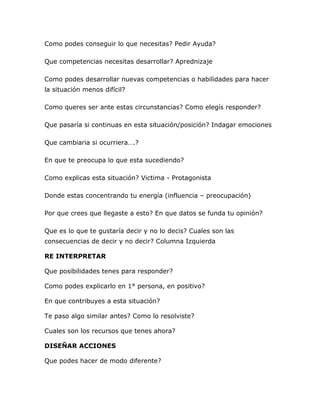 Como podes conseguir lo que necesitas? Pedir Ayuda?
Que competencias necesitas desarrollar? Aprednizaje
Como podes desarrollar nuevas competencias o habilidades para hacer
la situación menos difícil?
Como queres ser ante estas circunstancias? Como elegís responder?
Que pasaría si continuas en esta situación/posición? Indagar emociones
Que cambiaria si ocurriera….?
En que te preocupa lo que esta sucediendo?
Como explicas esta situación? Victima - Protagonista
Donde estas concentrando tu energía (influencia – preocupación)
Por que crees que llegaste a esto? En que datos se funda tu opinión?
Que es lo que te gustaría decir y no lo decis? Cuales son las
consecuencias de decir y no decir? Columna Izquierda
RE INTERPRETAR
Que posibilidades tenes para responder?
Como podes explicarlo en 1° persona, en positivo?
En que contribuyes a esta situación?
Te paso algo similar antes? Como lo resolviste?
Cuales son los recursos que tenes ahora?
DISEÑAR ACCIONES
Que podes hacer de modo diferente?
 