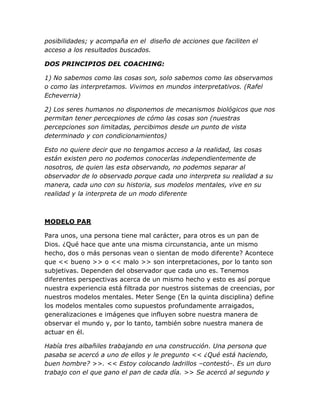 posibilidades; y acompaña en el diseño de acciones que faciliten el
acceso a los resultados buscados.
DOS PRINCIPIOS DEL COACHING:
1) No sabemos como las cosas son, solo sabemos como las observamos
o como las interpretamos. Vivimos en mundos interpretativos. (Rafel
Echeverria)
2) Los seres humanos no disponemos de mecanismos biológicos que nos
permitan tener percecpiones de cómo las cosas son (nuestras
percepciones son limitadas, percibimos desde un punto de vista
determinado y con condicionamientos)
Esto no quiere decir que no tengamos acceso a la realidad, las cosas
están existen pero no podemos conocerlas independientemente de
nosotros, de quien las esta observando, no podemos separar al
observador de lo observado porque cada uno interpreta su realidad a su
manera, cada uno con su historia, sus modelos mentales, vive en su
realidad y la interpreta de un modo diferente
MODELO PAR
Para unos, una persona tiene mal carácter, para otros es un pan de
Dios. ¿Qué hace que ante una misma circunstancia, ante un mismo
hecho, dos o más personas vean o sientan de modo diferente? Acontece
que << bueno >> o << malo >> son interpretaciones, por lo tanto son
subjetivas. Dependen del observador que cada uno es. Tenemos
diferentes perspectivas acerca de un mismo hecho y esto es así porque
nuestra experiencia está filtrada por nuestros sistemas de creencias, por
nuestros modelos mentales. Meter Senge (En la quinta disciplina) define
los modelos mentales como supuestos profundamente arraigados,
generalizaciones e imágenes que influyen sobre nuestra manera de
observar el mundo y, por lo tanto, también sobre nuestra manera de
actuar en él.
Había tres albañiles trabajando en una construcción. Una persona que
pasaba se acercó a uno de ellos y le pregunto << ¿Qué está haciendo,
buen hombre? >>. << Estoy colocando ladrillos –contestó-. Es un duro
trabajo con el que gano el pan de cada día. >> Se acercó al segundo y
 