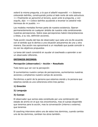 reiteró la misma pregunta, a lo que el albañil respondió: << Estamos
colocando ladrillos, construyendo juntos el lado norte de esta estructura.
>> Finalmente se aproximó al tercero, quien ante la pregunta, y con
orgullo, dijo: << Coloco ladrillos ayudando a levantar la catedral más
hermosa de mi pueblo. >>
Los modelos mentales forman parte de nuestra existencia. Operan
permanentemente en cualquier ámbito de nuestra vida condicionando
nuestras percepciones. Sobre esas percepciones habrá interpretaciones
y éstas, a su vez, definirán acciones.
Toda acción resulta del tipo de observador que cada uno es.De acuerdo
con el sentido que le demos a una situación actuaremos de una u otra
manera. Esa acción nos aproximará a un resultado que puede coincidir o
no con los objetivos propuestos
La tarea del coach consistirá en ayudar al coacheado a aprender a ser
un observador diferente.
ENTONCES DECIMOS:
Percepción (observador) – Acción – Resultado
Todo tiene que ver con la percepción
Si aumentamos nuestro campo de percepciones, aumentamos nuestras
acciones y ampliamos nuestro campo de acciones.
Percibimos a partir de la persona que estamos siendo y la persona que
estamos siendo es una coherencia entre tres partes:
1) Emoción
2) Lenguaje
3) Cuerpo
El observador que somos esta constituido por una combinación del
estado de animo en el que nos encontramos, mas el cuerpo disponible
que tenemos para la acción, mas la conversación (interna o externa)
que tenemos
El coaching interviene sobre uno de estos tres dominios, cuando cambia
uno de los dominios, cambian los otros también.
 