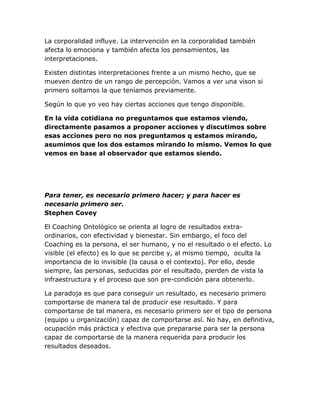 La corporalidad influye. La intervención en la corporalidad también
afecta lo emociona y también afecta los pensamientos, las
interpretaciones.
Existen distintas interpretaciones frente a un mismo hecho, que se
mueven dentro de un rango de percepción. Vamos a ver una vison si
primero soltamos la que teníamos previamente.
Según lo que yo veo hay ciertas acciones que tengo disponible.
En la vida cotidiana no preguntamos que estamos viendo,
directamente pasamos a proponer acciones y discutimos sobre
esas acciones pero no nos preguntamos q estamos mirando,
asumimos que los dos estamos mirando lo mismo. Vemos lo que
vemos en base al observador que estamos siendo.
Para tener, es necesario primero hacer; y para hacer es
necesario primero ser.
Stephen Covey
El Coaching Ontológico se orienta al logro de resultados extra-
ordinarios, con efectividad y bienestar. Sin embargo, el foco del
Coaching es la persona, el ser humano, y no el resultado o el efecto. Lo
visible (el efecto) es lo que se percibe y, al mismo tiempo, oculta la
importancia de lo invisible (la causa o el contexto). Por ello, desde
siempre, las personas, seducidas por el resultado, pierden de vista la
infraestructura y el proceso que son pre-condición para obtenerlo.
La paradoja es que para conseguir un resultado, es necesario primero
comportarse de manera tal de producir ese resultado. Y para
comportarse de tal manera, es necesario primero ser el tipo de persona
(equipo u organización) capaz de comportarse así. No hay, en definitiva,
ocupación más práctica y efectiva que prepararse para ser la persona
capaz de comportarse de la manera requerida para producir los
resultados deseados.
 