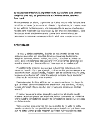 La responsabilidad más importante de cualquiera que intente
dirigir lo que sea, es gestionarse a sí mismo como persona.
Dee Hook
Al concentrarse en el ser, la persona se vuelve mucho más flexible para
modificar su hacer (y por ende su obtener). Igualmente, al concentrarse
en sus valores fundamentales, una organización se vuelve mucho más
flexible para modificar sus estrategias (y por ende sus resultados). Esta
flexibilidad no es simplemente una buena idea; en un mundo en
permanente cambio es un requerimiento vital para la supervivencia
APRENDIZAJE
Tal vez, y paradójicamente, algunos de los ámbitos donde más
podemos aprender son aquéllos donde accionamos diariamente.
Respirar, caminar, comer, hablar, escuchar, coordinar acciones con
otros. Son competencias básicas para vivir, que hemos aprendido en
nuestra infancia y... ¿cuánto tiempo hace que no las revisamos?
Probablemente creemos que porque lo hacemos cotidianamente,
sabemos hacerlo. Pero, por ejemplo, ¿cómo está tu postura corporal en
este momento? ¿estás sentado, relajado, con la columna recta? o ¿Hay
tensión en tus hombros? ¿estará tu cabeza inclinada hacia adelante?
¿cómo están tus brazos y tus manos?
Pasando a otro ámbito. ¿Cómo son las conversaciones con la gente
que te rodea? ¿Son conversaciones efectivas? ¿Hay conflicto, rechazo,
tensos silencios? ¿Cómo son tus conversaciones personales contigo
mismo?
El primer paso para poder aprender es detectar el ámbito donde
nuestra capacidad puede ser mejorada, tomar conciencia de la brecha
entre nuestra competencia actual y la competencia posible y/o deseada
en dicho ámbito.
Vale entonces preguntarnos ¿en qué ámbitos de mi vida no estoy
siendo conciente de una posibilidad de aprendizaje? ¿en qué áreas que
aún no estoy viendo puedo mejorar, aprender nuevas posibilidades?
 