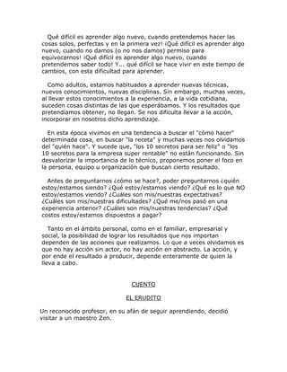 Qué difícil es aprender algo nuevo, cuando pretendemos hacer las
cosas solos, perfectas y en la primera vez! ¡Qué difícil es aprender algo
nuevo, cuando no damos (o no nos damos) permiso para
equivocarnos! ¡Qué difícil es aprender algo nuevo, cuando
pretendemos saber todo! Y... qué difícil se hace vivir en este tiempo de
cambios, con esta dificultad para aprender.
Como adultos, estamos habituados a aprender nuevas técnicas,
nuevos conocimientos, nuevas disciplinas. Sin embargo, muchas veces,
al llevar estos conocimientos a la experiencia, a la vida cotidiana,
suceden cosas distintas de las que esperábamos. Y los resultados que
pretendíamos obtener, no llegan. Se nos dificulta llevar a la acción,
incorporar en nosotros dicho aprendizaje.
En esta época vivimos en una tendencia a buscar el "cómo hacer"
determinada cosa, en buscar "la receta" y muchas veces nos olvidamos
del "quién hace". Y sucede que, "los 10 secretos para ser feliz" o "los
10 secretos para la empresa super rentable" no están funcionando. Sin
desvalorizar la importancia de lo técnico, proponemos poner el foco en
la persona, equipo u organización que buscan cierto resultado.
Antes de preguntarnos ¿cómo se hace?, poder preguntarnos ¿quién
estoy/estamos siendo? ¿Qué estoy/estamos viendo? ¿Qué es lo que NO
estoy/estamos viendo? ¿Cuáles son mis/nuestras expectativas?
¿Cuáles son mis/nuestras dificultades? ¿Qué me/nos pasó en una
experiencia anterior? ¿Cuáles son mis/nuestras tendencias? ¿Qué
costos estoy/estamos dispuestos a pagar?
Tanto en el ámbito personal, como en el familiar, empresarial y
social, la posibilidad de lograr los resultados que nos importan
dependen de las acciones que realizamos. Lo que a veces olvidamos es
que no hay acción sin actor, no hay acción en abstracto. La acción, y
por ende el resultado a producir, depende enteramente de quien la
lleva a cabo.
CUENTO
EL ERUDITO
Un reconocido profesor, en su afán de seguir aprendiendo, decidió
visitar a un maestro Zen.
 