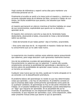 Viajó cientos de kilómetros y esperó varios días para mantener una
entrevista personal con él.
Finalmente el erudito se sentó a la mesa junto al maestro y, mientras un
sirviente colocaba tazas de té delante de ellos, comenzó a hablar de sus
éxitos, los títulos académicos que poseía y los estudios que había
realizado.
el maestro permaneció en silencio mientras el hombre hablaba sin cesar
de sus conocimientos, explicándole que quería ser su discípulo y
aprender de él.
El maestro Zen comenzó a servirle su taza de té, llenándola hasta
desbordarla, alcanzando el plato, ensuciando la mesa y derramándola
sobre sus piernas.
- ¡Está derramando té por todas partes! -dijo el hombre, sorprendido.
- Eres como esta taza de té. -le respondió el maestro- Estás tan lleno de
tu conocimiento que ya no cabe nada nuevo.
La experiencia nos muestra cuántas veces solemos operar presumiendo
que sabemos, para luego descubrir cuán ignorantes realmente éramos.
Uno de los problemas cruciales del aprendizaje es que muy
frecuentemente no sabemos que no sabemos. Y cuando ello sucede,
simplemente cerramos la posibilidad del aprendizaje y abordamos un
terreno pleno de posibilidades de aprender cosas nuevas, como si fuera
un terreno ya conocido.
Cualquier cosa nueva que se nos dice, queda por lo tanto atrapada en lo
ya conocido o en la descalificación prematura.
El problema básico del aprendizaje no reside en que hay determinadas
cosas que aprender, y las hay en abundancia. El problema consiste en
que la empresa debe estar continuamente aprendiendo como parte de
su quehacer cotidiano. El aprendizaje es hoy en día parte inherente del
trabajo. En el pasado hablábamos de aprendizaje cuando detectábamos
un "algo" que requería ser aprendido. En la actualidad ello se ha
invertido. El aprendizaje es una disposición básica que está buscando,
inventando, lo que requiere ser aprendido y que, como disposición, debe
estar presente incluso antes que asome lo que se aprenderá.
 