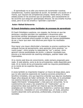... El aprendizaje no es sólo una manera de incrementar nuestras
competencias, nuestra capacidad de acción. Es también una acción en sí
misma, que requiere de competencias propias. Hasta ahora, el énfasis
estaba puesto en las acciones que se aprendían, pero escasamente en
las acciones que aseguran aprendizajes eficaces. Se nos enseña muchas
cosas, pero no se nos enseña a "aprender a aprender".
Autor: Rafael Echeverria
El Coach Ontológico como facilitador de procesos de aprendizaje
El Coach Ontológico cuestiona, con respeto, las formas en que las
personas y equipos perciben sus realidades y situaciones para
permitirles cambiar estrategias estáticas, que aunque en el pasado
dieron buen resultado ahora pueden no darlo, por nuevas posibilidades
de ser y hacer que sean más efectivas para lograr los resultados
deseados.
Para lograr una mayor efectividad y bienestar es preciso cuestionar las
antiguas formas de pensamiento, para aprender cómo practicar "un
nuevo juego", cómo ampliar la capacidad de "ver" y pensar, cómo
generar nuevas posibilidades de acción, y obtener resultados que,
previos a la intervención de coaching ontológico, podrían haber sido
impensables.
Si tu mente está llena de conocimiento, estás siempre preparado para
nada. Si está abierta, como la de los principiantes, estás disponible para
todo. En la mente de los principiantes están las mayores posibilidades;
en la mente de los expertos hay pocas.
S. Suzuki
A veces también es importante imaginar un futuro de largo plazo, para
que no sólo estemos esperando de nuestras acciones presentes el
beneficio inmediato, sino que logremos entender que algunos resultados
llegan años después de haber sembrado. Por otro lado, en la actualidad
nos estamos llenando de pereza mental, porque la modernidad nos
regala información "empaquetada" y lista para ser consumida. Ya no
cuestionamos las cosas y las aceptamos sin "masticarlas"; ya no
proponemos ideas que podrían ser mejores que las difundidas o
aceptadas por los medios reconocidos. Acatamos y usamos esas ideas
sin reflexionar, instalados en una comodidad que, sin duda, perjudica
nuestro desarrollo como personas, profesionales, empresas y como
sociedad.
 