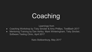 Coaching
Learnings from
● Coaching Workshop by Toby Sinclair & Amy Phillips, TestBash 2017
● Mentoring Training by Dan Ashby, Mark Winteringham, Toby Sinclair,
Software Testing Clinic, April 2017
Karo Stoltzenburg, May 2017
 