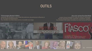 OUTILS
Jeux de cartes/Société/Rôle
A partir de jeux existants ou créés sur mesure, customisés…
Jeux de négociation, bluff, coopératifs, compétitifs, enquêtes...
Pour entraîner self-control, résistance au stress, lecture de l’autre.
Visionnage photos/vidéos
Interpréter les actualités, le non-verbal des politiciens, des personnes inﬂuentes et
de vos propres enregistrements…
Pour entraîner son observation active, et travailler son image.
12
 
