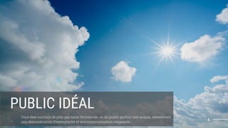 4
PUBLIC IDÉAL
Vous êtes suivi(e)s de près par toute l’entreprise, ou un public parfois non-acquis, nécessitant
une démonstration d’exemplarité et une communication exigeante...
 