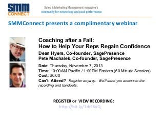 SMMConnect presents a complimentary webinar
Coaching after a Fall:
How to Help Your Reps Regain Confidence
Dean Hyers, Co-founder, SagePresence
Pete Machalek, Co-founder, SagePresence
Date: Thursday, November 7, 2013
Time: 10:00AM Pacific / 1:00PM Eastern (60 Minute Session)
Cost: $0.00 
Can't Attend?  Register anyway. We'll send you access to the
recording and handouts.

REGISTER or VIEW RECORDING:
http://bit.ly/1dr56uQ

 