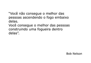“Você não consegue o melhor das
pessoas ascendendo o fogo embaixo
delas.
Você consegue o melhor das pessoas
construindo uma fogueira dentro
delas”.
Bob Nelson
 
