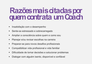  Insatisfação com o desempenho
 Sente-se estressado e sobrecarregado
 Ampliar a consciência sobre quem e como sou
 Planejar e/ou revisar escolhas na carreira
 Preparar-se para novos desafios profissionais
 Compatibilizar vida profissional e vida familiar
 Dificuldade de tomar decisões e solucionar problemas
 Dialogar com alguém isento, disponível e confiável
Razõesmaiscitadaspor
quemcontrata umC
oach
 