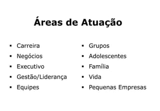 Áreas de Atuação
 Carreira
 Negócios
 Executivo
 Gestão/Liderança
 Equipes
 Grupos
 Adolescentes
 Família
 Vida
 Pequenas Empresas
 