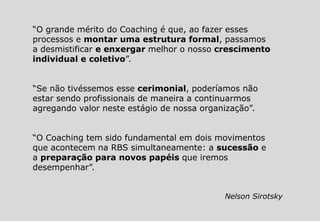 “O grande mérito do Coaching é que, ao fazer esses
processos e montar uma estrutura formal, passamos
a desmistificar e enxergar melhor o nosso crescimento
individual e coletivo”.
“Se não tivéssemos esse cerimonial, poderíamos não
estar sendo profissionais de maneira a continuarmos
agregando valor neste estágio de nossa organização”.
“O Coaching tem sido fundamental em dois movimentos
que acontecem na RBS simultaneamente: a sucessão e
a preparação para novos papéis que iremos
desempenhar”.
Nelson Sirotsky
 