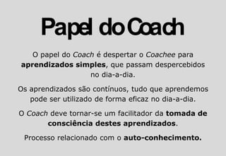 O papel do Coach é despertar o Coachee para
aprendizados simples, que passam despercebidos
no dia-a-dia.
Os aprendizados são contínuos, tudo que aprendemos
pode ser utilizado de forma eficaz no dia-a-dia.
O Coach deve tornar-se um facilitador da tomada de
consciência destes aprendizados.
Processo relacionado com o auto-conhecimento.
 