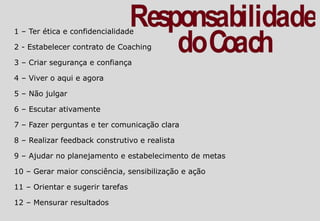 1 – Ter ética e confidencialidade
2 - Estabelecer contrato de Coaching
3 – Criar segurança e confiança
4 – Viver o aqui e agora
5 – Não julgar
6 – Escutar ativamente
7 – Fazer perguntas e ter comunicação clara
8 – Realizar feedback construtivo e realista
9 – Ajudar no planejamento e estabelecimento de metas
10 – Gerar maior consciência, sensibilização e ação
11 – Orientar e sugerir tarefas
12 – Mensurar resultados
 