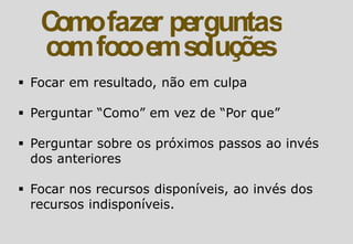  Focar em resultado, não em culpa
 Perguntar “Como” em vez de “Por que”
 Perguntar sobre os próximos passos ao invés
dos anteriores
 Focar nos recursos disponíveis, ao invés dos
recursos indisponíveis.
 