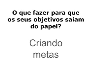 O que fazer para que
os seus objetivos saiam
do papel?
Criando
metas
 