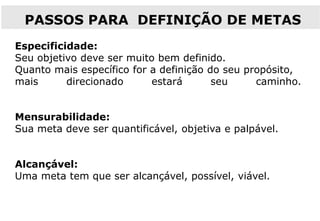 Especificidade:
Seu objetivo deve ser muito bem definido.
Quanto mais específico for a definição do seu propósito,
mais direcionado estará seu caminho.
Mensurabilidade:
Sua meta deve ser quantificável, objetiva e palpável.
Alcançável:
Uma meta tem que ser alcançável, possível, viável.
PASSOS PARA DEFINIÇÃO DE METAS
 