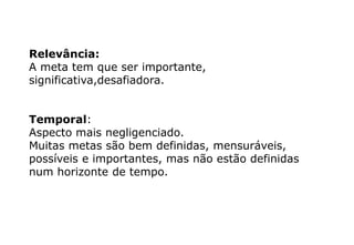 Relevância:
A meta tem que ser importante,
significativa,desafiadora.
Temporal:
Aspecto mais negligenciado.
Muitas metas são bem definidas, mensuráveis,
possíveis e importantes, mas não estão definidas
num horizonte de tempo.
 