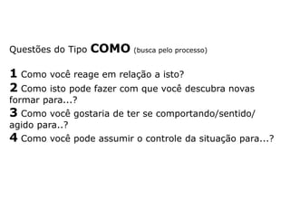 Questões do Tipo COMO (busca pelo processo)
1 Como você reage em relação a isto?
2 Como isto pode fazer com que você descubra novas
formar para...?
3 Como você gostaria de ter se comportando/sentido/
agido para..?
4 Como você pode assumir o controle da situação para...?
 