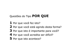 Questões do Tipo POR QUE
1 Por que você fez isto?
2 Por que você está agindo desta forma?
3 Por que isto é importante para você?
4 Por que você acredita ser difícil?
5 Por que isto acontece?
 