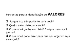 Perguntas para a identificação de VALORES
1 Porque isto é importante para você?
2 Qual o valor disto para você?
3 O que você ganha com isto? E o que mais você
ganha?
4 O que você pode fazer para que seu objetivo seja
alcançado?
 